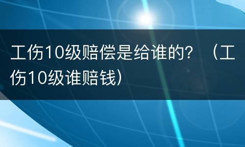 工伤10级赔偿是给谁的？（工伤10级谁赔钱）