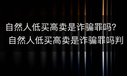 自然人低买高卖是诈骗罪吗？ 自然人低买高卖是诈骗罪吗判几年