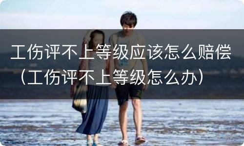 工伤评不上等级应该怎么赔偿（工伤评不上等级怎么办）
