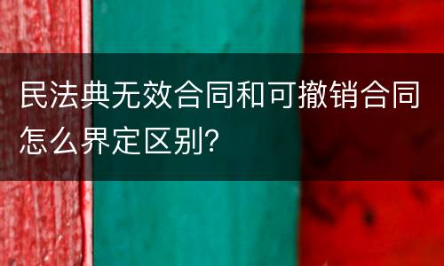 民法典无效合同和可撤销合同怎么界定区别？