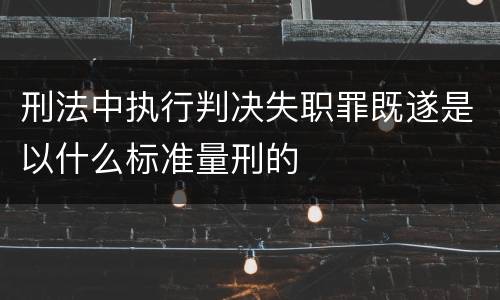 刑法中执行判决失职罪既遂是以什么标准量刑的
