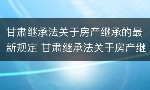 甘肃继承法关于房产继承的最新规定 甘肃继承法关于房产继承的最新规定解读