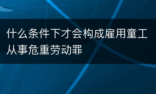 什么条件下才会构成雇用童工从事危重劳动罪