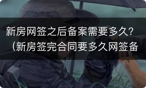 新房网签之后备案需要多久？（新房签完合同要多久网签备案）