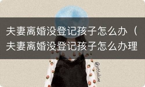 夫妻离婚没登记孩子怎么办（夫妻离婚没登记孩子怎么办理）