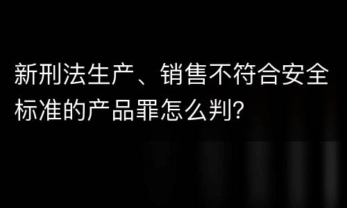 新刑法生产、销售不符合安全标准的产品罪怎么判？
