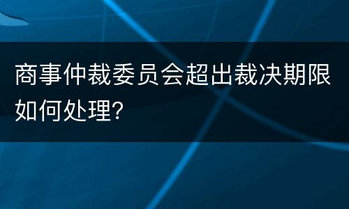 商事仲裁委员会超出裁决期限如何处理？