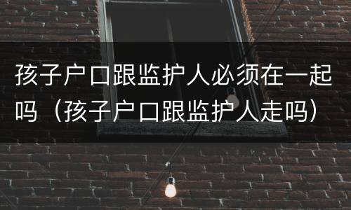 孩子户口跟监护人必须在一起吗（孩子户口跟监护人走吗）