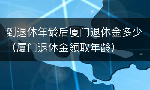 到退休年龄后厦门退休金多少（厦门退休金领取年龄）