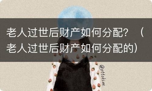 老人过世后财产如何分配？（老人过世后财产如何分配的）