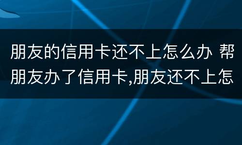 朋友的信用卡还不上怎么办 帮朋友办了信用卡,朋友还不上怎么办