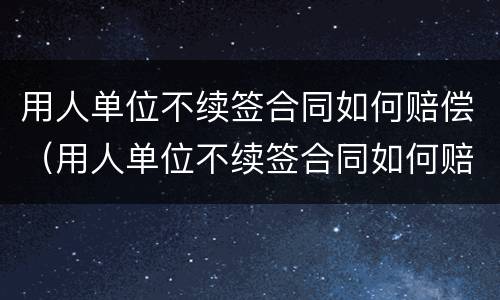 用人单位不续签合同如何赔偿（用人单位不续签合同如何赔偿,快到年底）