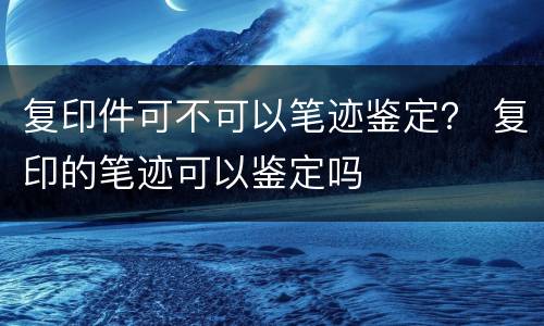 复印件可不可以笔迹鉴定？ 复印的笔迹可以鉴定吗