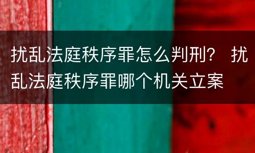 扰乱法庭秩序罪怎么判刑？ 扰乱法庭秩序罪哪个机关立案