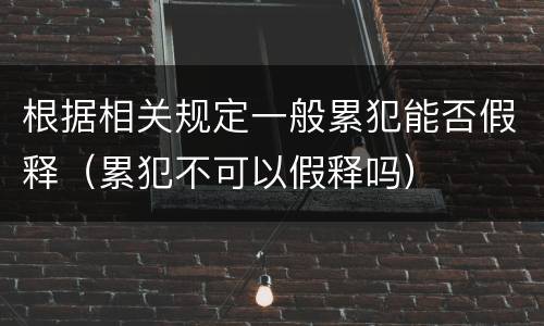 根据相关规定一般累犯能否假释（累犯不可以假释吗）