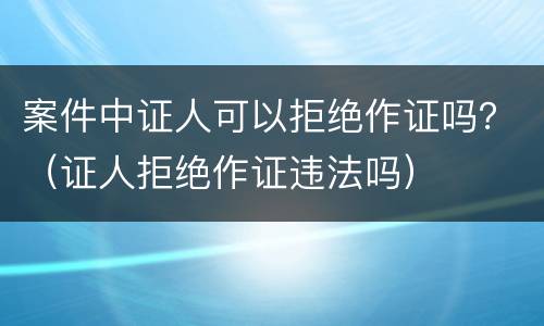 案件中证人可以拒绝作证吗？（证人拒绝作证违法吗）
