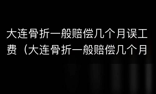 大连骨折一般赔偿几个月误工费（大连骨折一般赔偿几个月误工费多少钱）
