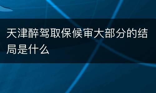天津醉驾取保候审大部分的结局是什么
