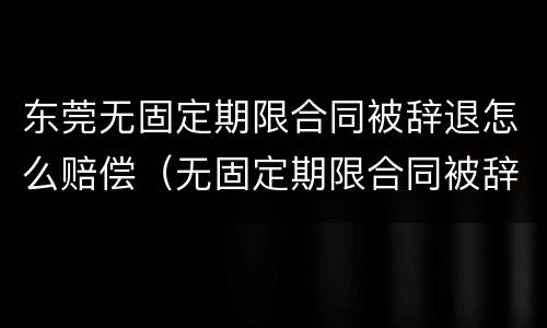 东莞无固定期限合同被辞退怎么赔偿（无固定期限合同被辞退还要赔偿双倍工资吗?）