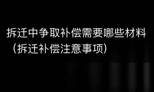 拆迁中争取补偿需要哪些材料（拆迁补偿注意事项）