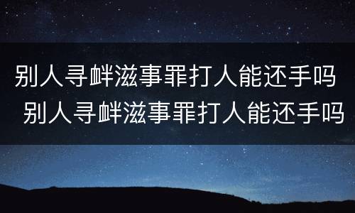 别人寻衅滋事罪打人能还手吗 别人寻衅滋事罪打人能还手吗怎么处理