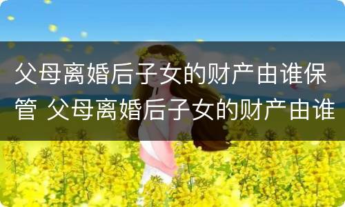 父母离婚后子女的财产由谁保管 父母离婚后子女的财产由谁保管呢