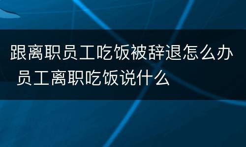 跟离职员工吃饭被辞退怎么办 员工离职吃饭说什么