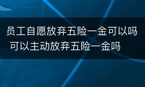 员工自愿放弃五险一金可以吗 可以主动放弃五险一金吗