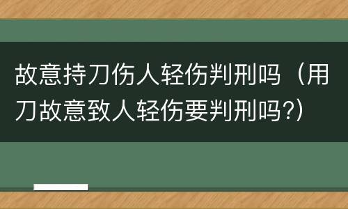 故意持刀伤人轻伤判刑吗（用刀故意致人轻伤要判刑吗?）