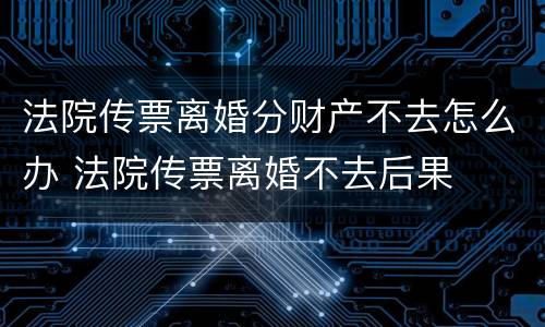 法院传票离婚分财产不去怎么办 法院传票离婚不去后果