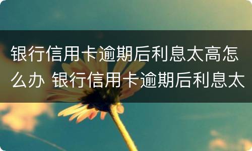 银行信用卡逾期后利息太高怎么办 银行信用卡逾期后利息太高怎么办理