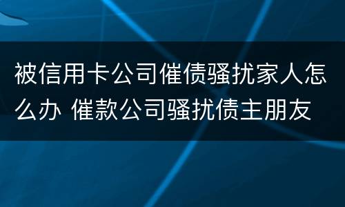 被信用卡公司催债骚扰家人怎么办 催款公司骚扰债主朋友