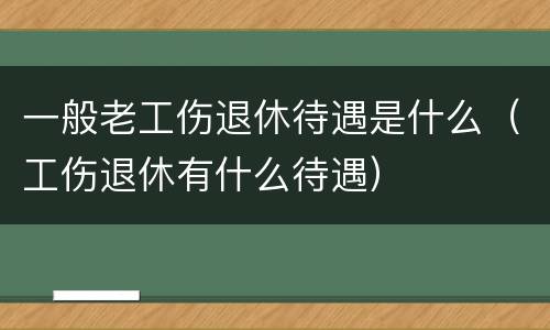一般老工伤退休待遇是什么（工伤退休有什么待遇）