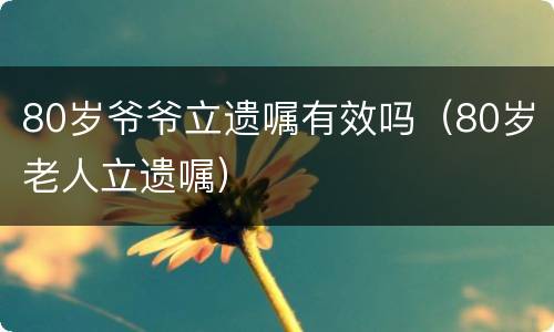 80岁爷爷立遗嘱有效吗（80岁老人立遗嘱）