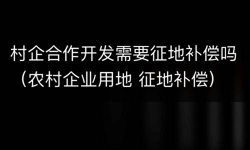 村企合作开发需要征地补偿吗（农村企业用地 征地补偿）