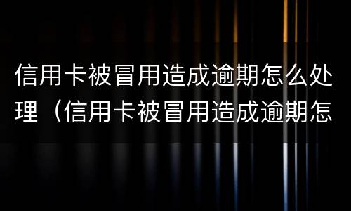 信用卡被冒用造成逾期怎么处理（信用卡被冒用造成逾期怎么处理呢）