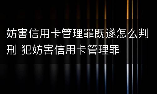 妨害信用卡管理罪既遂怎么判刑 犯妨害信用卡管理罪