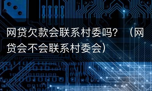 网贷欠款会联系村委吗？（网贷会不会联系村委会）