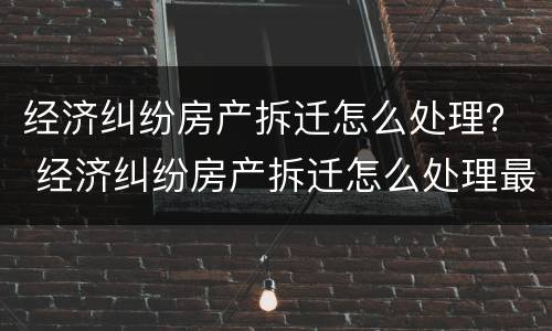 经济纠纷房产拆迁怎么处理？ 经济纠纷房产拆迁怎么处理最好