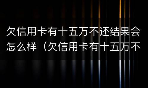 欠信用卡有十五万不还结果会怎么样（欠信用卡有十五万不还结果会怎么样呢）