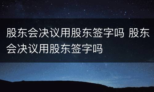 股东会决议用股东签字吗 股东会决议用股东签字吗