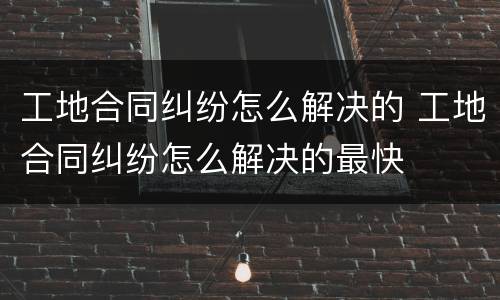 工地合同纠纷怎么解决的 工地合同纠纷怎么解决的最快