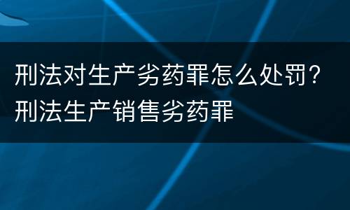 刑法对生产劣药罪怎么处罚? 刑法生产销售劣药罪