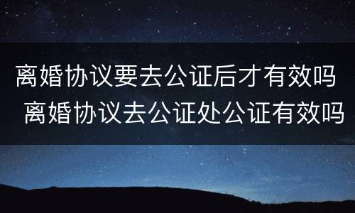 离婚协议要去公证后才有效吗 离婚协议去公证处公证有效吗