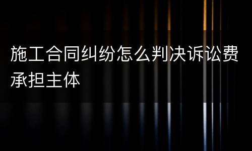 施工合同纠纷怎么判决诉讼费承担主体