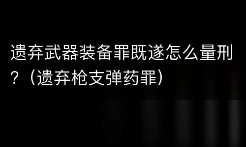 遗弃武器装备罪既遂怎么量刑?（遗弃枪支弹药罪）