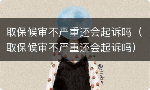 取保候审不严重还会起诉吗（取保候审不严重还会起诉吗）