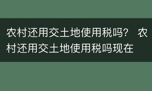 农村还用交土地使用税吗？ 农村还用交土地使用税吗现在