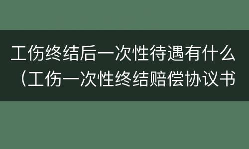 工伤终结后一次性待遇有什么（工伤一次性终结赔偿协议书）