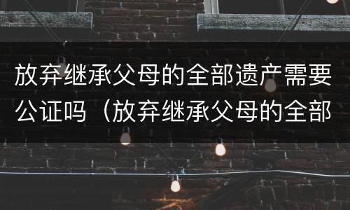 放弃继承父母的全部遗产需要公证吗（放弃继承父母的全部遗产需要公证吗知乎）